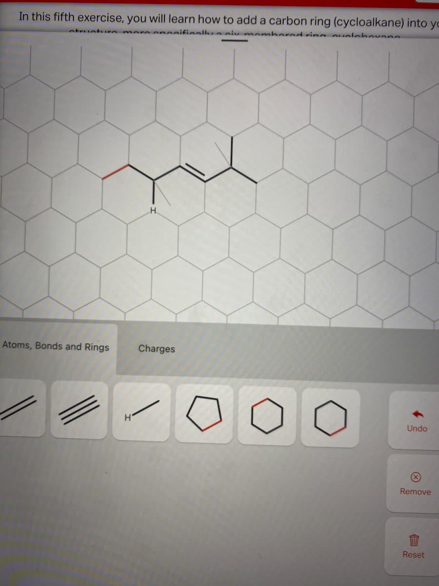 In this fifth exercise, you will learn how to add a carbon ring (cycloalkane) into yo
etruct re
eneeifieallya cix memhered ri ovele bovene
H.
Atoms, Bonds and Rings
Charges
Undo
Remove
Reset
