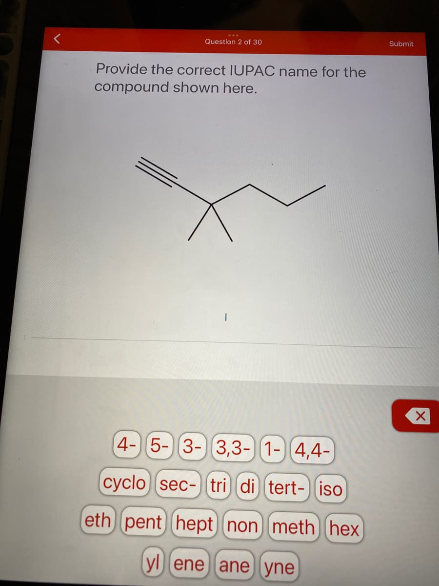 Question 2 of 30
Submit
Provide the correct IUPAC name for the
compound shown here.
4- 5-3-) 3,3-) 1-) 4,4-
cyclo sec- tri di tert- iso
eth pent hept non meth hex
yl ene ane yne
