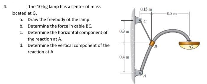 4.
located
The 10-kg lamp has a center of mass
at G.
a. Draw the freebody of the lamp.
Determine the force in cable BC.
b.
c. Determine the horizontal component of
the reaction at A.
d.
Determine the vertical component of the
reaction at A.
0.3 m
0.4 m
0.15 m
с
B
-0.5 m
G