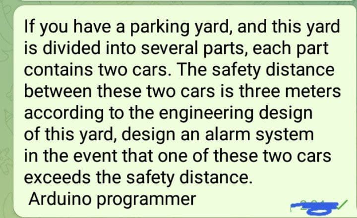 If you have a parking yard, and this yard
is divided into several parts, each part
contains two cars. The safety distance
between these two cars is three meters
according to the engineering design
of this yard, design an alarm system
in the event that one of these two cars
exceeds the safety distance.
Arduino programmer
