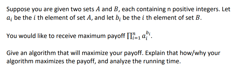 Suppose you are given two sets A and B, each containing n positive integers. Let
be the i th element of set A, and let b; be the i th element of set B.
bi
You would like to receive maximum payoff [I?-, a;'.
Give an algorithm that will maximize your payoff. Explain that how/why your
algorithm maximizes the payoff, and analyze the running time.
