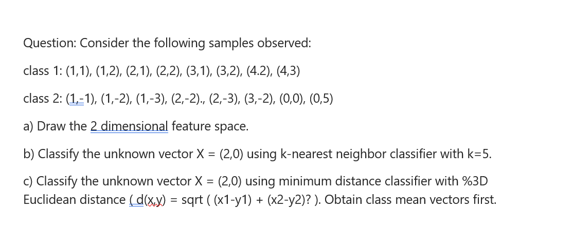 Question: Consider the following samples observed:
class 1: (1,1), (1,2), (2,1), (2,2), (3,1), (3,2), (4.2), (4,3)
class 2: (1,-1), (1,-2), (1,-3), (2,-2)., (2,-3), (3,-2), (0,0), (0,5)
a) Draw the 2 dimensional feature space.
b) Classify the unknown vector X = (2,0) using k-nearest neighbor classifier with k=5.
c) Classify the unknown vector X = (2,0) using minimum distance classifier with %3D
Euclidean distance ( d(xy) = sqrt ( (x1-y1) + (x2-y2)? ). Obtain class mean vectors first.
