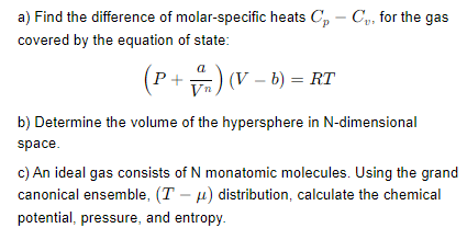 a) Find the difference of molar-specific heats Cp - C, for the gas
covered by the equation of state:
(P+) (V - b) = RT
b) Determine the volume of the hypersphere in N-dimensional
space.
c) An ideal gas consists of N monatomic molecules. Using the grand
canonical ensemble, (T-μ) distribution, calculate the chemical
potential, pressure, and entropy.