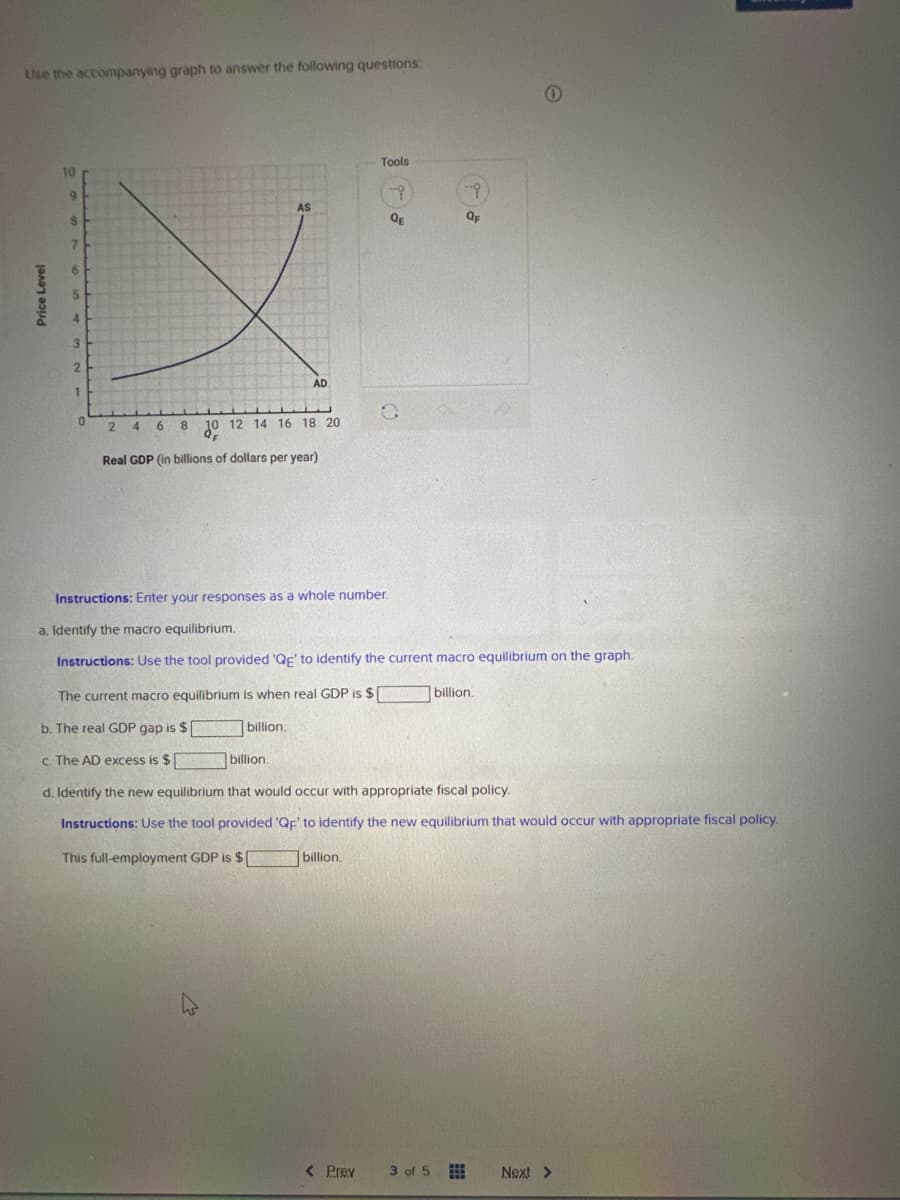 Use the accompanying graph to answer the following questions:
Price Level
10
9
8
7
6
5
3
2
1
0
AS
AD
24 6 8 10 12 14 16 18 20
Real GDP (in billions of dollars per year)
billion.
The current macro equilibrium is when real GDP is $
b. The real GDP gap is $[
billion.
c. The AD excess is $
Tools
-?
QE
O
Instructions: Enter your responses as a whole number.
a. Identify the macro equilibrium.
Instructions: Use the tool provided 'QE' to identify the current macro equilibrium on the graph.
billion.
-
OF
< Prev 3 of 5
d. Identify the new equilibrium that would occur with appropriate fiscal policy.
Instructions: Use the tool provided 'QF' to identify the new equilibrium that would occur with appropriate fiscal policy.
This full-employment GDP is $[
billion.
Next >