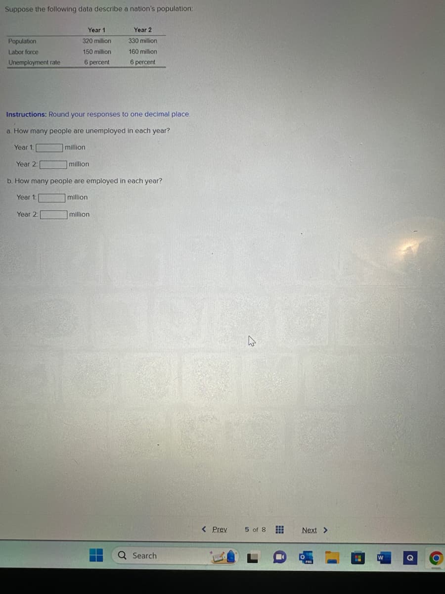 Suppose the following data describe a nation's population:
Population
Labor force
Unemployment rate
Year 2:
Year 1
320 million
150 million
6 percent
Instructions: Round your responses to one decimal place.
a. How many people are unemployed in each year?
Year 1:
million
Year 2:
million
Year 2
330 million
160 million
6 percent
b. How many people are employed in each year?
Year 1:
million
million
Q Search
< Prev
4
5 of 8
Next >
PRE
W