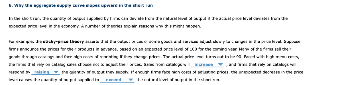 6. Why the aggregate supply curve slopes upward in the short run
In the short run, the quantity of output supplied by firms can deviate from the natural level of output if the actual price level deviates from the
expected price level in the economy. A number of theories explain reasons why this might happen.
For example, the sticky-price theory asserts that the output prices of some goods and services adjust slowly to changes in the price level. Suppose
firms announce the prices for their products in advance, based on an expected price level of 100 for the coming year. Many of the firms sell their
goods through catalogs and face high costs of reprinting if they change prices. The actual price level turns out to be 90. Faced with high menu costs,
the firms that rely on catalog sales choose not to adjust their prices. Sales from catalogs will increase
and firms that rely on catalogs will
respond by raising
the quantity of output they supply. If enough firms face high costs of adjusting prices, the unexpected decrease in the price
the natural level of output in the short run.
level causes the quantity of output supplied to
exceed
I