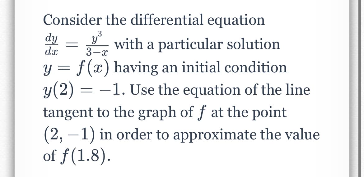 Consider the differential equation
3
dy
dx
with a particular solution
3-x
f (x) having an initial condition
y(2) :
tangent to the graph of f at the point
(2, –1) in order to approximate the value
of f(1.8).
-1. Use the equation of the line
