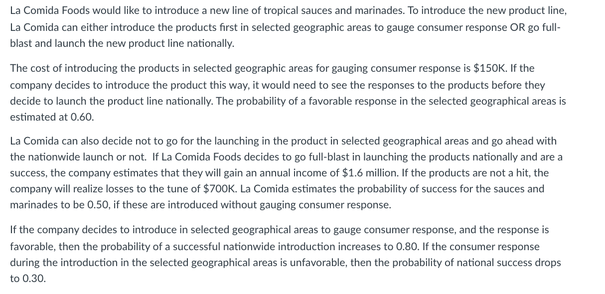 The cost of introducing the products in selected geographic areas for gauging consumer response is $150K. If the
company decides to introduce the product this way, it would need to see the responses to the products before they
decide to launch the product line nationally. The probability of a favorable response in the selected geographical areas is
estimated at O.60.
La Comida can also decide not to go for the launching in the product in selected geographical areas and go ahead with
the nationwide launch or not. If La Comida Foods decides to go full-blast in launching the products nationally and are a
success, the company estimates that they will gain an annual income of $1.6 million. If the products are not a hit, the
company will realize losses to the tune of $700K. La Comida estimates the probability of success for the sauces and
marinades to be 0.50, if these are introduced without gauging consumer response.
