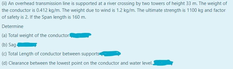 (ii) An overhead transmission line is supported at a river crossing by two towers of height 33 m. The weight of
the conductor is 0.412 kg/m. The weight due to wind is 1.2 kg/m. The ultimate strength is 1100 kg and factor
of safety is 2. If the Span length is 160 m.
Determine
(a) Total weight of the conductor
(b) Sag
(c) Total Length of conductor between supports
(d) Clearance between the lowest point on the conductor and water level.

