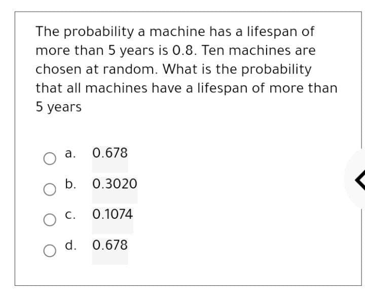 The probability a machine has a lifespan of
more than 5 years is 0.8. Ten machines are
chosen at random. What is the probability
that all machines have a lifespan of more than
5 years
O
O
a.
b.
C.
0.678
0.3020
0.1074
d. 0.678