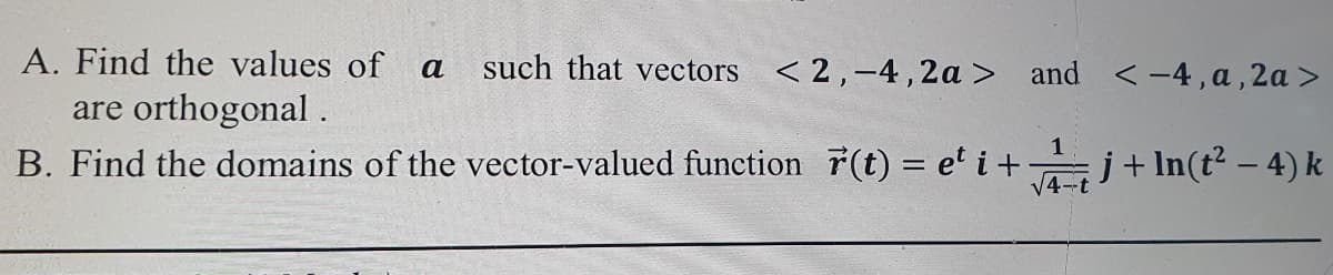 A. Find the values of a
such that vectors <2,-4 ,2a > and <-4,a,2a>
are orthogonal.
B. Find the domains of the vector-valued function 7(t) = e' i+ j+ In(t? – 4) k
