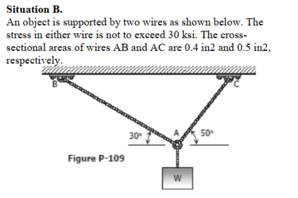 Situation B.
An object is supported by two wires as shown below. The
stress in either wire is not to exceed 30 ksi. The cross-
sectional areas of wires AB and AC are 0.4 in2 and 0.5 in2,
respectively.
30
50
Figure P-109
