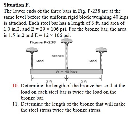 Situation F.
The lower ends of the three bars in Fig. P-238 are at the
same level before the uniform rigid block weighing 40 kips
is attached. Each steel bar has a length of 3 ft, and area of
1.0 in.2, and E = 29 × 106 psi. For the bronze bar, the area
is 1.5 in.2 and E = 12 × 106 psi.
Figure P-238
Bronze
Steel
Steel
w = 40 kips
2 ft
2 ft
10. Determine the length of the bronze bar so that the
load on each steel bar is twice the load on the
bronze bar.
11. Determine the length of the bronze that will make
the steel stress twice the bronze stress.
