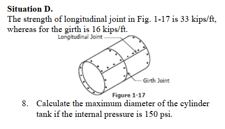 Situation D.
The strength of longitudinal joint in Fig. 1-17 is 33 kips/ft,
whereas for the girth is 16 kips/ft.
Longitudinal Joint -
- Girth Joint
Figure 1-17
8. Calculate the maximum diameter of the eylinder
tank if the internal pressure is 150 psi.
