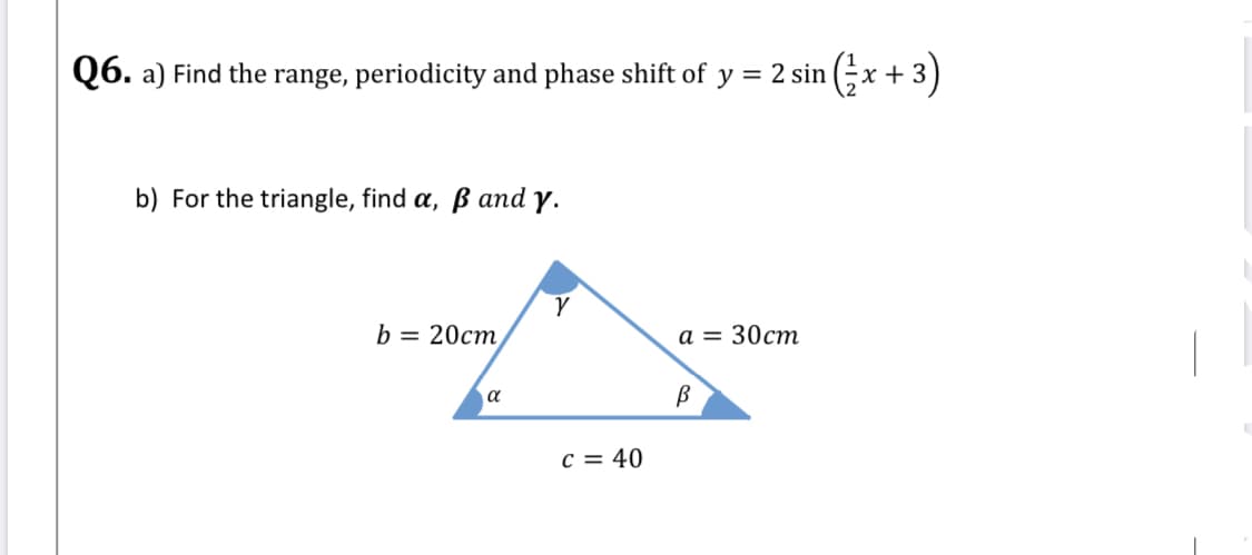 Q6. a) Find the range, periodicity and phase shift of y = 2 sin (;x + 3)
х
b) For the triangle, find a, ß and y.
b = 20cm,
а 3D 30ст
a
c = 40
