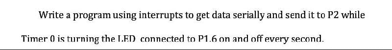 Write a program using interrupts to get data serially and send it to P2 while
Timer 0 is turning the LED connected to P1.6 on and off every second.
