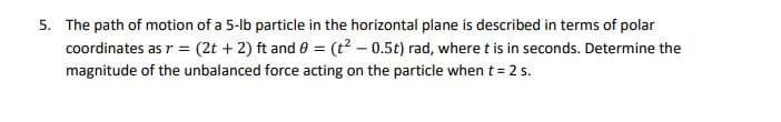 5. The path of motion of a 5-lb particle in the horizontal plane is described in terms of polar
coordinates as r = (2t + 2) ft and 0 = (t? – 0.5t) rad, where t is in seconds. Determine the
magnitude of the unbalanced force acting on the particle when t = 2 s.
