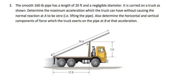 3. The smooth 160-lb pipe has a length of 20 ft and a negligible diameter. It is carried on a truck as
shown. Determine the maximum acceleration which the truck can have without causing the
normal reaction at A to be zero (i.e. lifting the pipe). Also determine the horizontal and vertical
components of force which the truck exerts on the pipe at B at that acceleration.
20 ft
5 ft
B
12 ft
