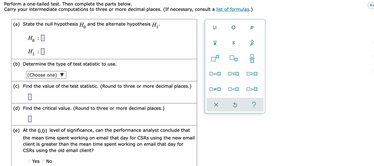 Perform a one-tailed test. Then complete the parts below.
Carry your intermediate computations to three or more decimal places. (If necessary, consult a list of formulas.)
Es
(a) State the null hypothesis H. and the alternate hypothesis H,.
Ho :0
H, :0
(b) Determine the type of test statistic to use.
O=0
|(Choose one)
(c) Find the value of the test statistic. (Round to three or more decimal places.)
O<O
(d) Find the critical value. (Round to three or more decimal places.)
(e) At the 0.01 level of significance, can the performance analyst conclude that
the mean time spent working on email that day for CSRS using the new email
client is greater than the mean time spent working on email that day for
CSRS using the old email client?
O Yes ONo
