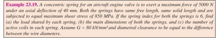 Example 23.19. A concentric spring for an aircraft engine valve is to exert a maximum force of 5000 N
under an axial deflection of 40 mm. Both the springs have same free length, same solid length and are
subjected to equal maximum shear stress of 850 MPa. If the spring index for both the springs is 6, find
(a) the load shared by each spring, (b) the main dimensions of both the springs, and (c) the number of
active coils in each spring. Assume G = 80 kN/mm²2 and diametral clearance to be equal to the difference
between the wire diameters.