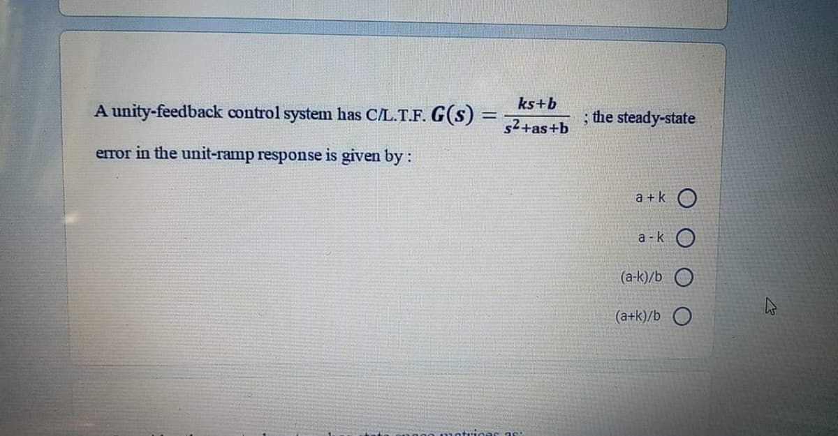 ks+b
A unity-feedback control system has C/L.T.F. G(s)
the steady-state
s2+as+b
error in the unit-ramp response is given by :
a + k O
a - k O
(a-k)/b O
(a+k)/b O
motrices as:
