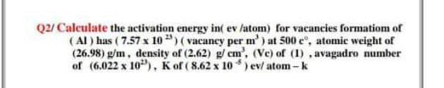 Q2/ Calculate the activation energy in( ev /atom) for vacancies formatiom of
( Al ) has ( 7.57 x 10") ( vacancy per m') at 500 e, atomic weight of
(26.98) g/m, density of (2.62) g/em', (Vc) of (1) , avagadro number
of (6.022 x 10"), K of ( 8.62 x 10 ) ev/ atom-k
