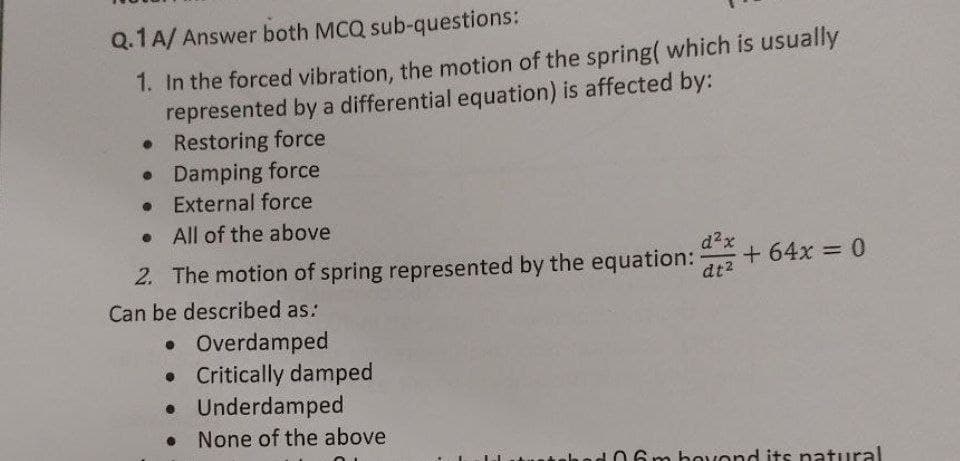 Q.1A/ Answer both MCQ sub-questions:
1. In the forced vibration, the motion of the spring( which is usually
represented by a differential equation) is affected by:
• Restoring force
• Damping force
• External force
• All of the above
2. The motion of spring represented by the equation:
d2x
+ 64x = 0
dt2
Can be described as:
• Overdamped
• Critically damped
• Underdamped
• None of the above
ural
