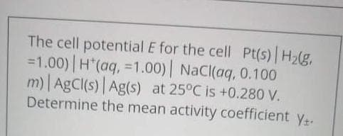 The cell potential E for the cell Pt(s) H2(g,
=1.00) H (aq, =1.00)| NaCI(aq, 0.100
m) AgC(s) Ag(s) at 25°C is +0.280 V.
Determine the mean activity coefficient y.
