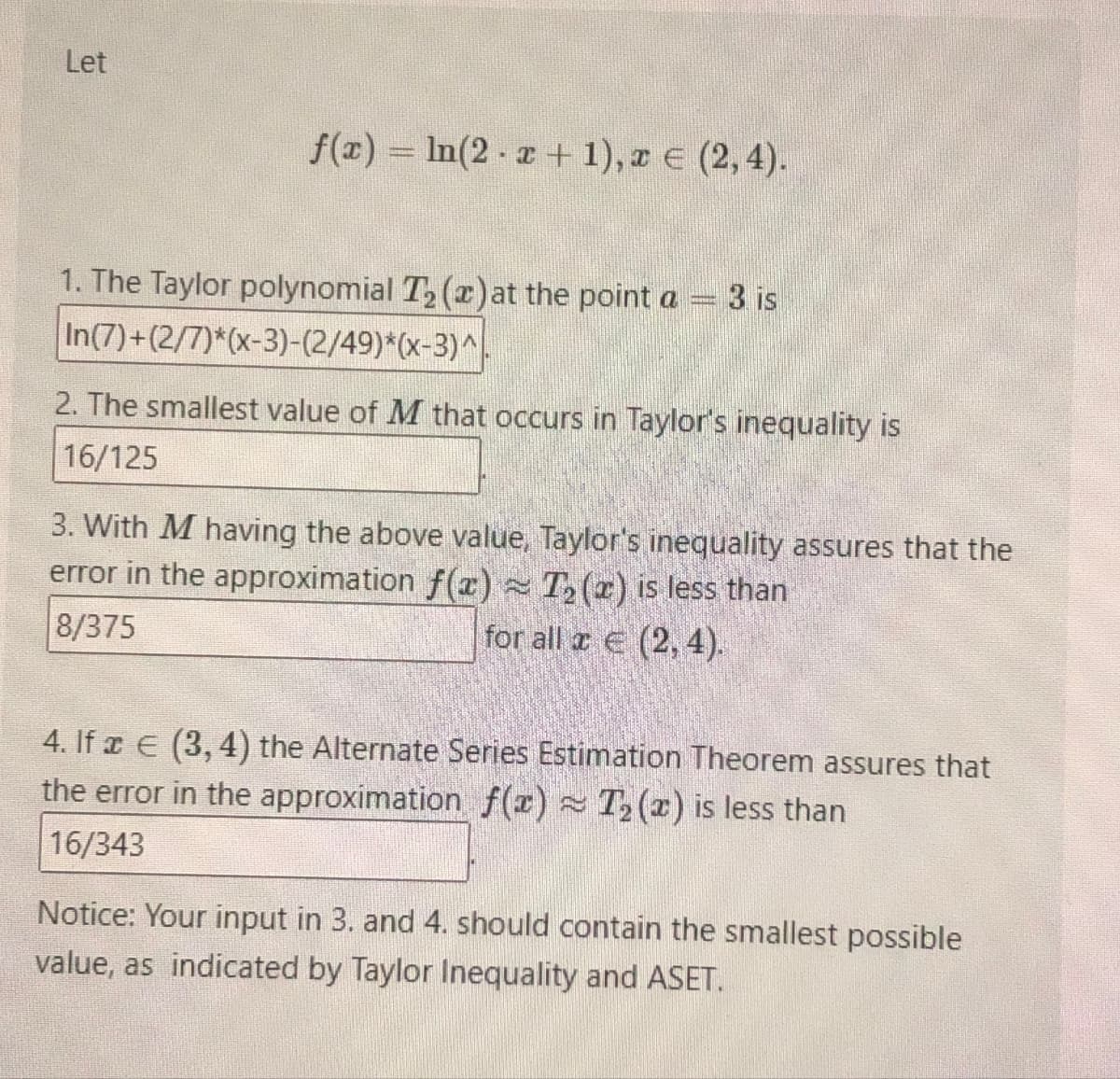 Let
f(x) = ln(2x+1), x = (2,4).
1. The Taylor polynomial T₂ (a) at the point a
In(7)+(2/7)*(x-3)-(2/49)*(x-3)^
3 is
2. The smallest value of M that occurs in Taylor's inequality is
16/125
3. With M having the above value, Taylor's inequality assures that the
error in the approximation f(x) ≈ T₂ (2) is less than
8/375
for all € (2,4).
4. If (3,4) the Alternate Series Estimation Theorem assures that
the error in the approximation f(x) T₂(2) is less than
16/343
Notice: Your input in 3. and 4. should contain the smallest possible
value, as indicated by Taylor Inequality and ASET.