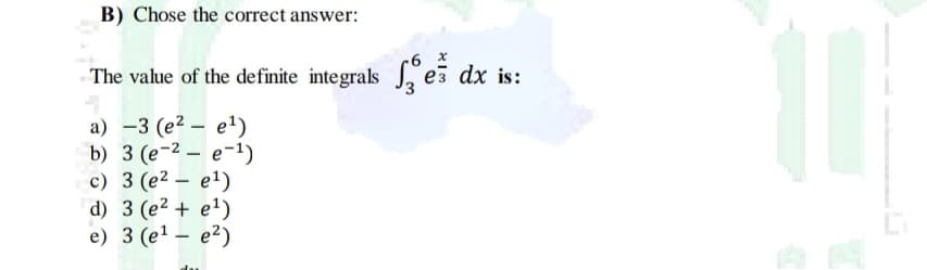 B) Chose the correct answer:
The value of the definite integrals , es dx is:
a) -3 (e2 – e1)
b) 3 (е-2 — е-1)
с) 3 (е2 — е1)
d) 3 (e2 + e1)
e) 3 (e1 – e²)
