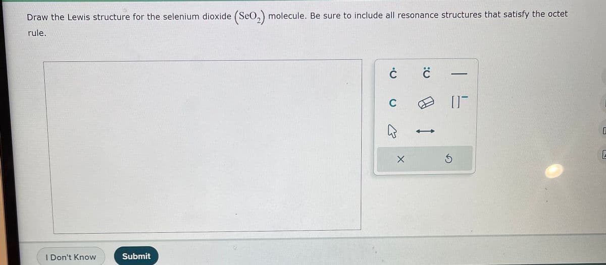 Draw the Lewis structure for the selenium dioxide (SeO₂) molecule. Be sure to include all resonance structures that satisfy the octet
rule.
I Don't Know
Submit
ĊĊ
C
E
X
ED I
05
Ś
0
2