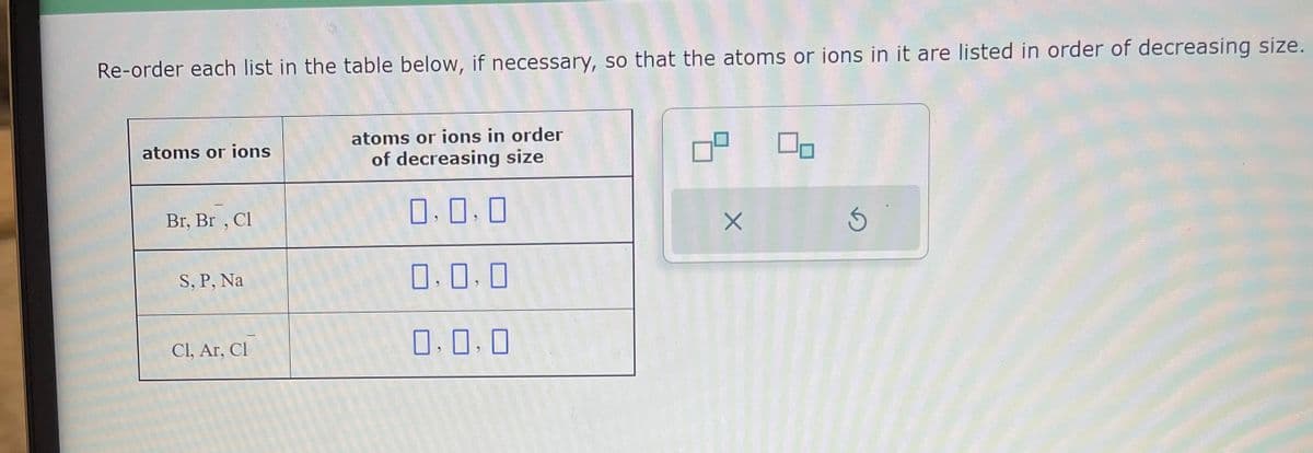 Re-order each list in the table below, if necessary, so that the atoms or ions in it are listed in order of decreasing size.
atoms or ions
Br, Br, Cl
S, P, Na
Cl, Ar, Cl
atoms or ions in order
of decreasing size
0,0,0
0,0,0
0.0.0
ㅁ
X
5