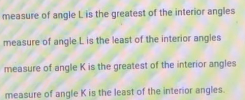 measure of angle L is the greatest of the interior angles
measure of angle L is the least of the interior angles
measure of angle K is the greatest of the interior angles
measure of angle K is the least of the interior angles.

