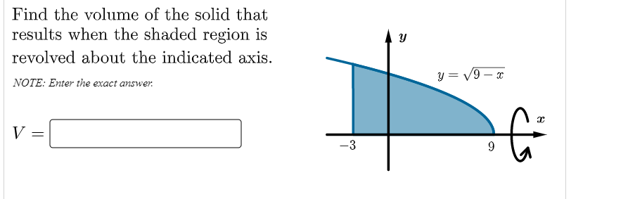 Find the volume of the solid that
results when the shaded region is
revolved about the indicated axis.
y = V9 – x
NOTE: Enter the exact answer.
V
-3
9

