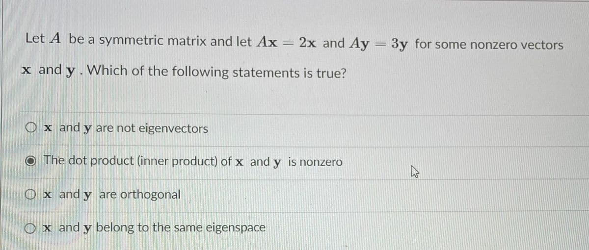 Let A be a symmetric matrix and let Ax
2x and Ay = 3y for some nonzero vectors
x and y. Which of the following statements is true?
O x and y are not eigenvectors
O The dot product (inner product) of x and y is nonzero
O x and y are orthogonal
O x and y belong to the same eigenspace
