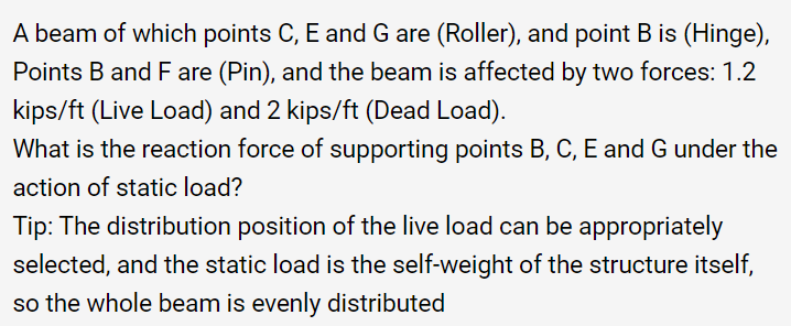 A beam of which points C, E and G are (Roller), and point B is (Hinge),
Points B and F are (Pin), and the beam is affected by two forces: 1.2
kips/ft (Live Load) and 2 kips/ft (Dead Load).
What is the reaction force of supporting points B, C, E and G under the
action of static load?
Tip: The distribution position of the live load can be appropriately
selected, and the static load is the self-weight of the structure itself,
so the whole beam is evenly distributed
