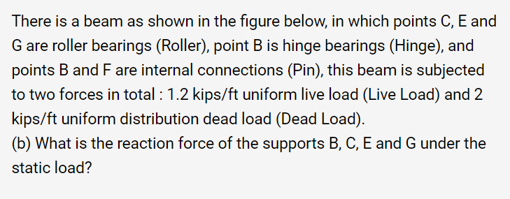 There is a beam as shown in the figure below, in which points C, E and
G are roller bearings (Roller), point B is hinge bearings (Hinge), and
points B and F are internal connections (Pin), this beam is subjected
to two forces in total : 1.2 kips/ft uniform live load (Live Load) and 2
kips/ft uniform distribution dead load (Dead Load).
(b) What is the reaction force of the supports B, C, E and G under the
static load?