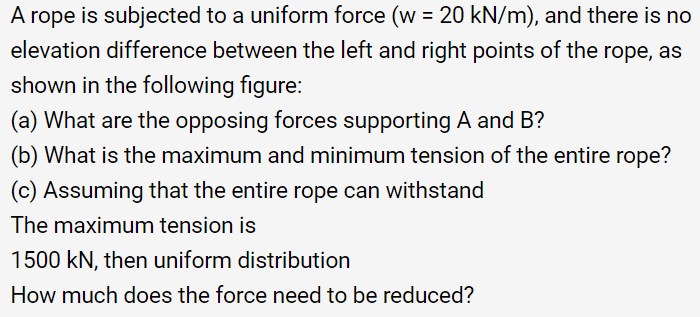 A rope is subjected to a uniform force (w = 20 kN/m), and there is no
elevation difference between the left and right points of the rope, as
shown in the following figure:
(a) What are the opposing forces supporting A and B?
(b) What is the maximum and minimum tension of the entire rope?
(c) Assuming that the entire rope can withstand
The maximum tension is
1500 kN, then uniform distribution
How much does the force need to be reduced?