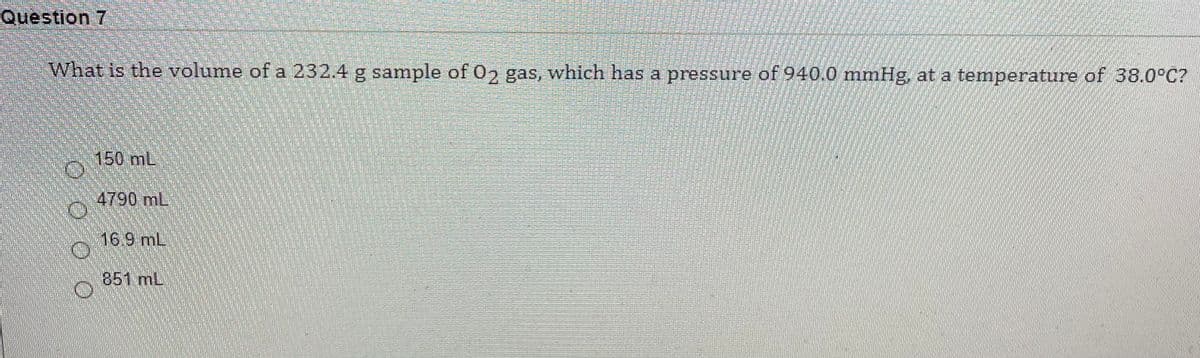 Question 7
What is the volume of a 232.4 g sample of 02 gas, which has a pressure of 940.0 mmHg, at a temperature of 38.0°C?
150 mL
4790 mL
16.9 mL
851 mL
