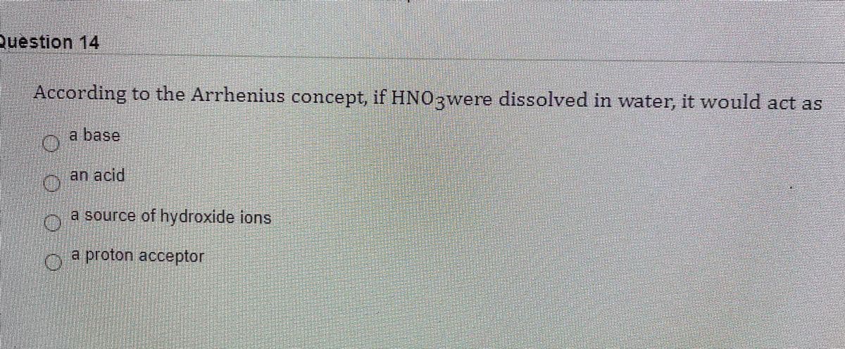 Question 14
According to the Arrhenius concept, if HNO3were dissolved in water, it would act as
a base
an acid
a source of hydroxide ions
a proton acceptor
