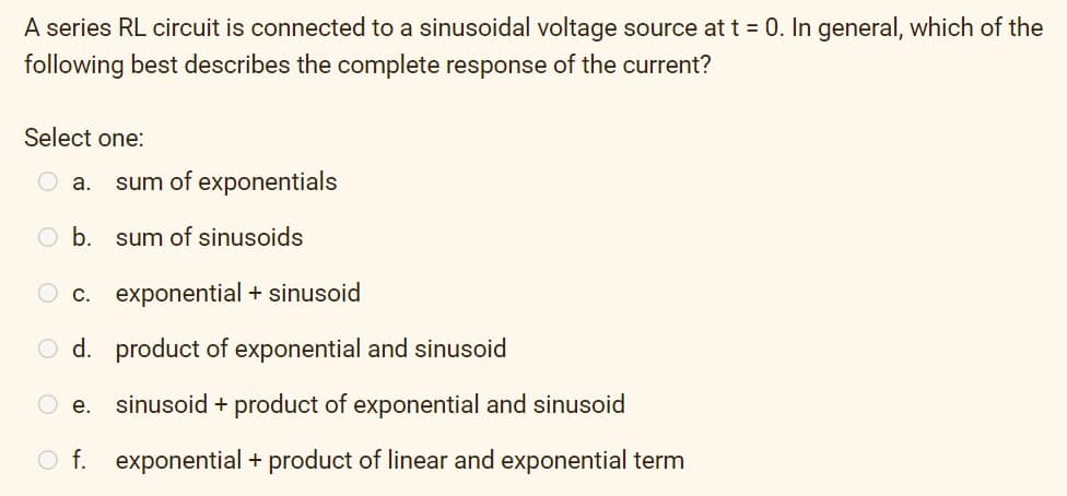 A series RL circuit is connected to a sinusoidal voltage source at t = 0. In general, which of the
following best describes the complete response of the current?
Select one:
O a.
sum of exponentials
b.
sum of sinusoids
O c. exponential + sinusoid
O d. product of exponential and sinusoid
O e.
sinusoid + product of exponential and sinusoid
O f. exponential + product of linear and exponential term

