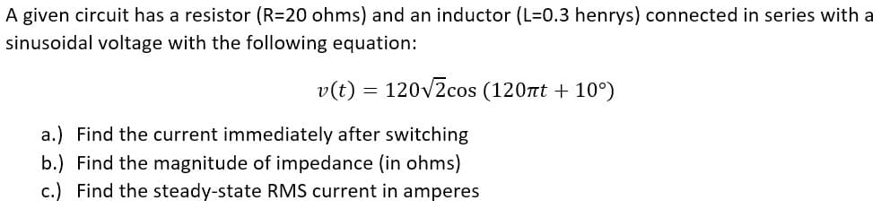 A given circuit has a resistor (R=20 ohms) and an inductor (L=0.3 henrys) connected in series with a
sinusoidal voltage with the following equation:
v(t) = 120v2cos (120t + 10°)
a.) Find the current immediately after switching
b.) Find the magnitude of impedance (in ohms)
c.) Find the steady-state RMS current in amperes

