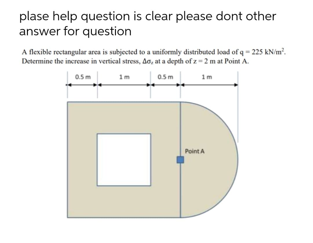 plase help question is clear please dont other
answer for question
A flexible rectangular area is subjected to a uniformly distributed load of q = 225 kN/m².
Determine the increase in vertical stress, Aoz at a depth of z = 2 m at Point A.
%3D
0.5 m
1m
0.5 m
1 m
Point A
