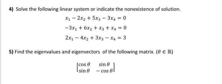 4) Solve the following linear system or indicate the nonexistence of solution.
X1- 2x2 +5x3- 3x4 0
-3x1 + 6x2 + x3 + x4 0
2x1 - 4x2 + 3x3 – x4 = 3
5) Find the eigenvalues and eigenvectors of the following matrix. (0 € R)
[cos 0
Isin 0 - cos 0.
sin 0
