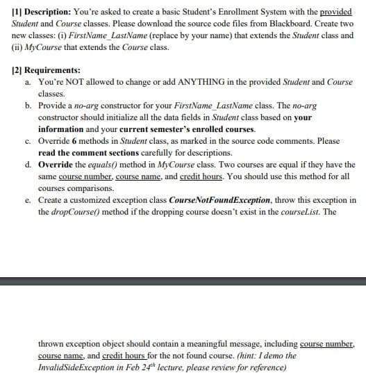 [1] Description: You're asked to create a basic Student's Enrollment System with the provided
Student and Course classes. Please download the source code files from Blackboard. Create two
new classes: (i) FirstName_LastName (replace by your name) that extends the Student class and
(i) MyCourse that extends the Course class.
12] Requirements:
a. You're NOT allowed to change or add ANYTHING in the provided Student and Course
classes.
b. Provide a no-arg constructor for your FirstName_LastName class. The no-arg
constructor should initialize all the data fields in Student class based on your
information and your current semester's enrolled courses.
c. Override 6 methods in Student class, as marked in the source code comments. Please
read the comment sections carefully for descriptions.
d. Override the equals() method in MyCourse class. Two courses are equal if they have the
same course number, course name, and credit hours. You should use this method for all
courses comparisons.
e. Create a customized exception class CourseNotFoundException, throw this exception in
the dropCourse() method if the dropping course doesn't exist in the courseList. The
thrown exception object should contain a meaningful message, including course number,
course name, and credit hours for the not found course. (hint: I demo the
InvalidSideException in Feb 24th lecture, please review for reference)
