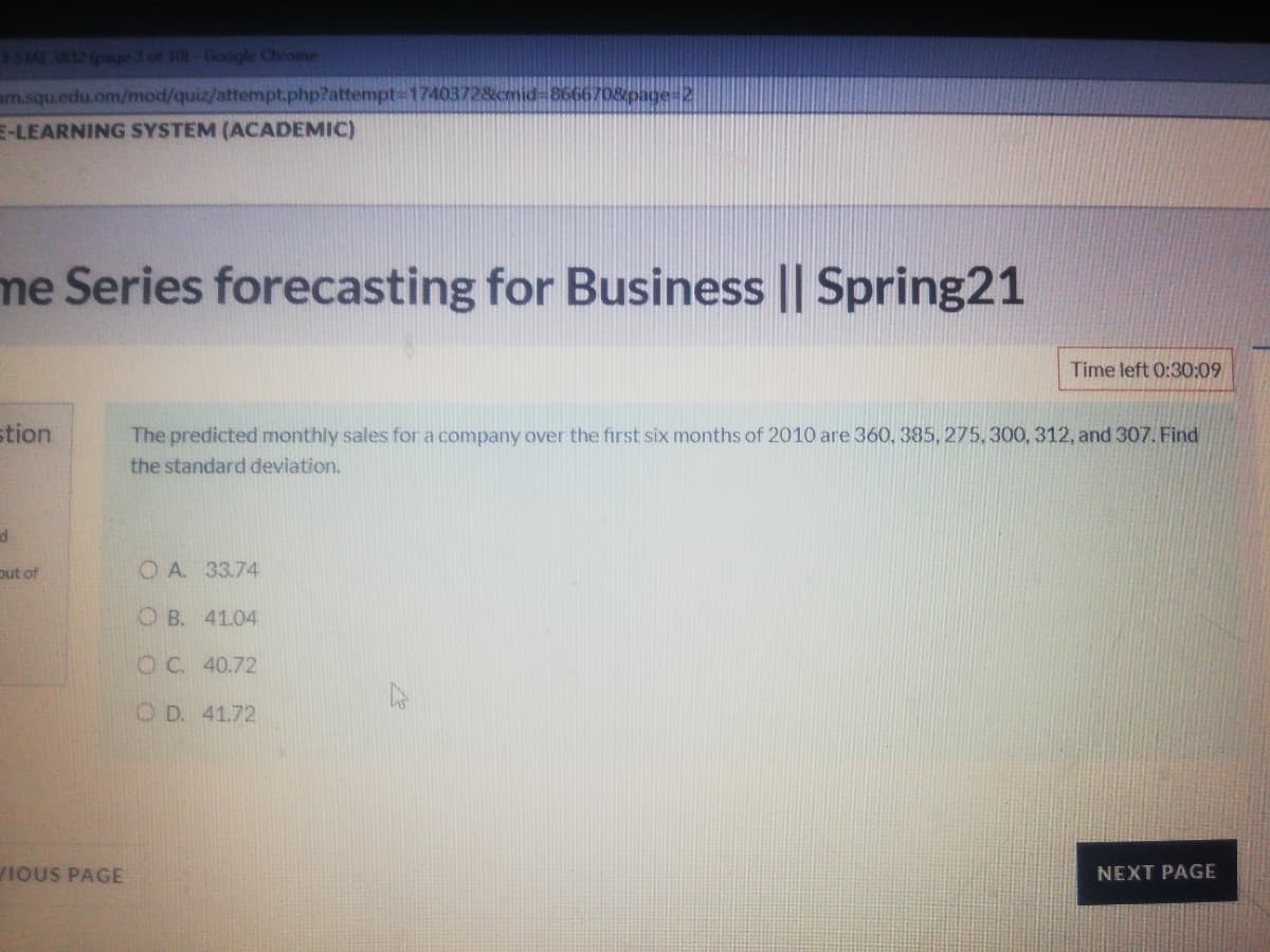 STAT 382 (page 3 of 10)-Google Chrome
arn.squ.edu.om/mod/quiz/attempt.php?attempt D17403728icmid 8666708page-2
E-LEARNING SYSTEM (ACADEMIC)
me Series forecasting for Business || Spring21
Time left 0:30:09
stion
The predicted monthly sales for a company over the first six months of 2010 are 360, 385, 275, 300, 312, and 307. Find
the standard deviation.
put of
O A. 33.74
O B. 41.04
O C. 40.72
O D. 41.72
IOUS PAGE
NEXT PAGE
