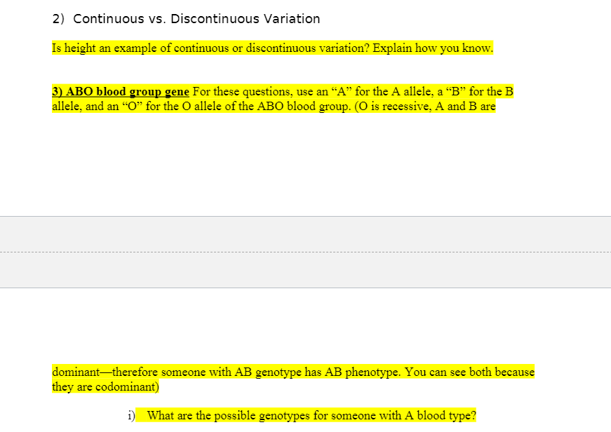 2) Continuous vs. Discontinuous Variation
Is height an example of continuous or discontinuous variation? Explain how you know.
3) ABO blood group gene For these questions, use an “A" for the A allele, a "B" for the B
allele, and an "O" for the O allele of the ABO blood group. (O is recessive, A and B are
dominant therefore someone with AB genotype has AB phenotype. You can see both because
they are codominant)
i) What are the possible genotypes for someone with A blood type?
