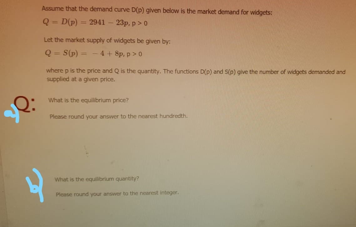 Assume that the demand curve D(p) given below is the market demand for widgets:
Q = D(p)
= 2941 – 23p, p>0
Let the market supply of widgets be given by:
Q = S(p) = - 4+ 8p, p> 0
%3D
%3D
where p is the price and Q is the quantity. The functions D(p) and S(p) give the number of widgets demanded and
supplied at a given price.
What is the equilibrium price?
Please round your answer to the nearest hundredth.
What is the equilibrium quantity?
Please round your answer to the nearest integer.
