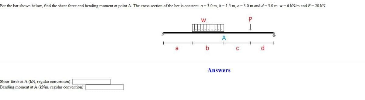 For the bar shown below, find the shear force and bending moment at point A. The cross section of the bar is constant. a = 3.0 m, b = 1.5 m, c = 3.0 m and d = 3.0 m. w = 6 kN/m and P = 20 kN.
Shear force at A (kN, regular convention):
Bending moment at A (kNm, regular convention):
a
W
b
Answers
C
d
60