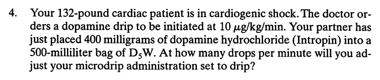 Your 132-pound cardiac patient is in cardiogenic shock. The doctor or-
ders a dopamine drip to be initiated at 10 ug/kg/min. Your partner has
just placed 400 milligrams of dopamine hydrochloride (Intropin) into a
500-milliliter bag of DsW. At how many drops per minute will you ad-
just your microdrip administration set to drip?
4.
